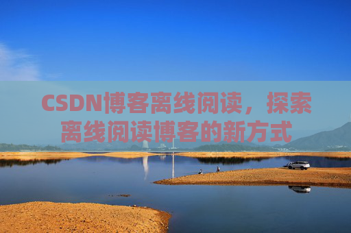 CSDN博客离线阅读，探索离线阅读博客的新方式
